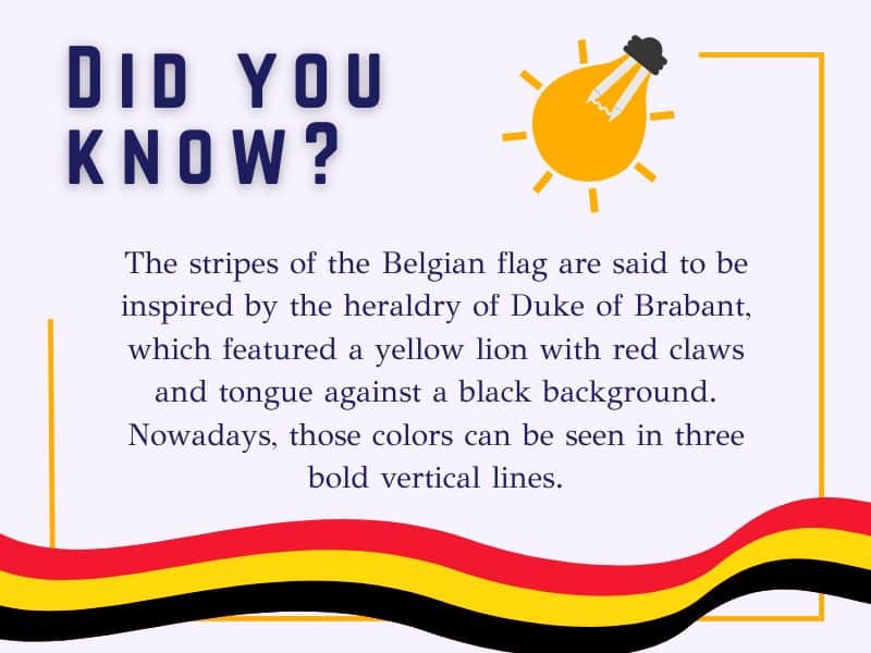 The stripes of the Belgian flag are said to be inspired by the heraldry of Duke of Brabant, which featured a yellow lion with red claws and tongue against a black background. Nowadays, those colors can be seen in three bold vertical lines.